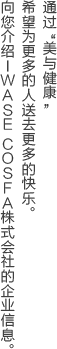 通过 美与健康 希望为更多的人送去更多的快乐。向您介绍IWASE COSFA株式会社的企业信息。